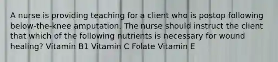 A nurse is providing teaching for a client who is postop following below-the-knee amputation. The nurse should instruct the client that which of the following nutrients is necessary for wound healing? Vitamin B1 Vitamin C Folate Vitamin E