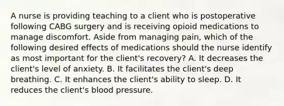 A nurse is providing teaching to a client who is postoperative following CABG surgery and is receiving opioid medications to manage discomfort. Aside from managing pain, which of the following desired effects of medications should the nurse identify as most important for the client's recovery? A. It decreases the client's level of anxiety. B. It facilitates the client's deep breathing. C. It enhances the client's ability to sleep. D. It reduces the client's blood pressure.