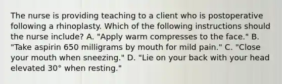 The nurse is providing teaching to a client who is postoperative following a rhinoplasty. Which of the following instructions should the nurse include? A. "Apply warm compresses to the face." B. "Take aspirin 650 milligrams by mouth for mild pain." C. "Close your mouth when sneezing." D. "Lie on your back with your head elevated 30° when resting."