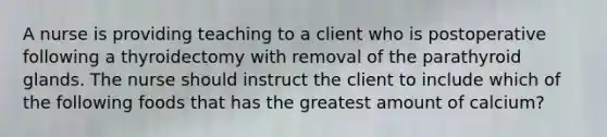A nurse is providing teaching to a client who is postoperative following a thyroidectomy with removal of the parathyroid glands. The nurse should instruct the client to include which of the following foods that has the greatest amount of calcium?