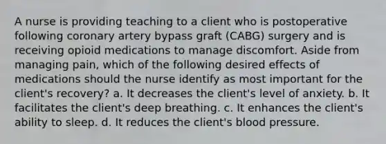 A nurse is providing teaching to a client who is postoperative following coronary artery bypass graft (CABG) surgery and is receiving opioid medications to manage discomfort. Aside from managing pain, which of the following desired effects of medications should the nurse identify as most important for the client's recovery? a. It decreases the client's level of anxiety. b. It facilitates the client's deep breathing. c. It enhances the client's ability to sleep. d. It reduces the client's blood pressure.