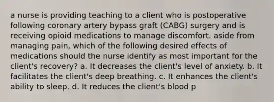 a nurse is providing teaching to a client who is postoperative following coronary artery bypass graft (CABG) surgery and is receiving opioid medications to manage discomfort. aside from managing pain, which of the following desired effects of medications should the nurse identify as most important for the client's recovery? a. It decreases the client's level of anxiety. b. It facilitates the client's deep breathing. c. It enhances the client's ability to sleep. d. It reduces the client's blood p