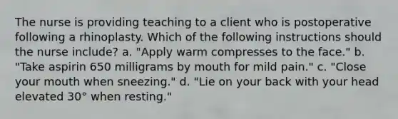 The nurse is providing teaching to a client who is postoperative following a rhinoplasty. Which of the following instructions should the nurse include? a. "Apply warm compresses to the face." b. "Take aspirin 650 milligrams by mouth for mild pain." c. "Close your mouth when sneezing." d. "Lie on your back with your head elevated 30° when resting."