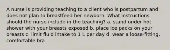 A nurse is providing teaching to a client who is postpartum and does not plan to breastfeed her newborn. What instructions should the nurse include in the teaching? a. stand under hot shower with your breasts exposed b. place ice packs on your breasts c. limit fluid intake to 1 L per day d. wear a loose-fitting, comfortable bra