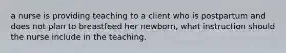 a nurse is providing teaching to a client who is postpartum and does not plan to breastfeed her newborn, what instruction should the nurse include in the teaching.