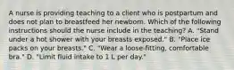 A nurse is providing teaching to a client who is postpartum and does not plan to breastfeed her newborn. Which of the following instructions should the nurse include in the teaching? A. "Stand under a hot shower with your breasts exposed." B. "Place ice packs on your breasts." C. "Wear a loose-fitting, comfortable bra." D. "Limit fluid intake to 1 L per day."