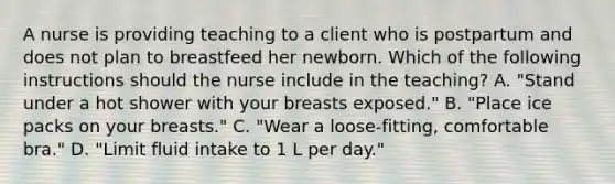 A nurse is providing teaching to a client who is postpartum and does not plan to breastfeed her newborn. Which of the following instructions should the nurse include in the teaching? A. "Stand under a hot shower with your breasts exposed." B. "Place ice packs on your breasts." C. "Wear a loose-fitting, comfortable bra." D. "Limit fluid intake to 1 L per day."