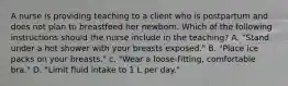 A nurse is providing teaching to a client who is postpartum and does not plan to breastfeed her newborn. Which of the following instructions should the nurse include in the teaching? A. "Stand under a hot shower with your breasts exposed." B. "Place ice packs on your breasts." c. "Wear a loose-fitting, comfortable bra." D. "Limit fluid intake to 1 L per day."