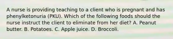 A nurse is providing teaching to a client who is pregnant and has phenylketonuria (PKU). Which of the following foods should the nurse instruct the client to eliminate from her diet? A. Peanut butter. B. Potatoes. C. Apple juice. D. Broccoli.