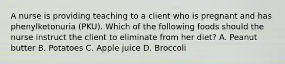 A nurse is providing teaching to a client who is pregnant and has phenylketonuria (PKU). Which of the following foods should the nurse instruct the client to eliminate from her diet? A. Peanut butter B. Potatoes C. Apple juice D. Broccoli
