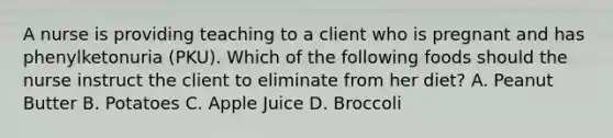A nurse is providing teaching to a client who is pregnant and has phenylketonuria (PKU). Which of the following foods should the nurse instruct the client to eliminate from her diet? A. Peanut Butter B. Potatoes C. Apple Juice D. Broccoli