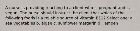 A nurse is providing teaching to a client who is pregnant and is vegan. The nurse should instruct the client that which of the following foods is a reliable source of Vitamin B12? Select one: a. sea vegetables b. algae c. sunflower margarin d. Tempeh