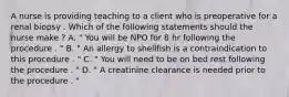 A nurse is providing teaching to a client who is preoperative for a renal biopsy . Which of the following statements should the nurse make ? A. " You will be NPO for 8 hr following the procedure . " B. " An allergy to shellfish is a contraindication to this procedure . " C. " You will need to be on bed rest following the procedure . " D. " A creatinine clearance is needed prior to the procedure . "