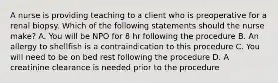 A nurse is providing teaching to a client who is preoperative for a renal biopsy. Which of the following statements should the nurse make? A. You will be NPO for 8 hr following the procedure B. An allergy to shellfish is a contraindication to this procedure C. You will need to be on bed rest following the procedure D. A creatinine clearance is needed prior to the procedure