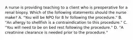 A nurse is providing teaching to a client who is preoperative for a renal biopsy. Which of the following statements should the nurse make? A. "You will be NPO for 8 hr following the procedure." B. "An allergy to shellfish is a contraindication to this procedure." C. "You will need to be on bed rest following the procedure." D. "A creatinine clearance is needed prior to the procedure."