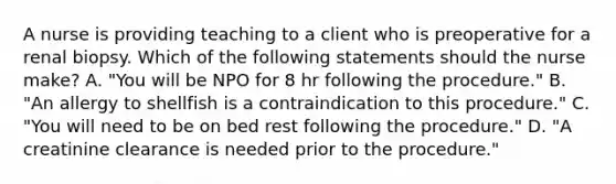 A nurse is providing teaching to a client who is preoperative for a renal biopsy. Which of the following statements should the nurse make? A. "You will be NPO for 8 hr following the procedure." B. "An allergy to shellfish is a contraindication to this procedure." C. "You will need to be on bed rest following the procedure." D. "A creatinine clearance is needed prior to the procedure."