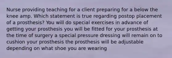 Nurse providing teaching for a client preparing for a below the knee amp. Which statement is true regarding postop placement of a prosthesis? You will do special exercises in advance of getting your prosthesis you will be fitted for your prosthesis at the time of surgery a special pressure dressing will remain on to cushion your prosthesis the prosthesis will be adjustable depending on what shoe you are wearing