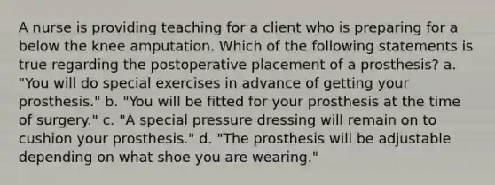 A nurse is providing teaching for a client who is preparing for a below the knee amputation. Which of the following statements is true regarding the postoperative placement of a prosthesis? a. "You will do special exercises in advance of getting your prosthesis." b. "You will be fitted for your prosthesis at the time of surgery." c. "A special pressure dressing will remain on to cushion your prosthesis." d. "The prosthesis will be adjustable depending on what shoe you are wearing."