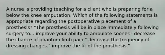 A nurse is providing teaching for a client who is preparing for a below the knee amputation. Which of the following statements is appropriate regarding the postoperative placement of a prosthesis? "The prosthesis will be in place immediately following surgery to... improve your ability to ambulate sooner." decrease the chance of phantom limb pain." decrease the frequency of dressing changes." improve the fit of the prosthesis."