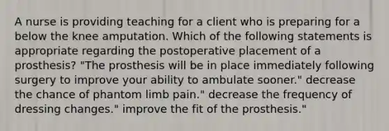 A nurse is providing teaching for a client who is preparing for a below the knee amputation. Which of the following statements is appropriate regarding the postoperative placement of a prosthesis? "The prosthesis will be in place immediately following surgery to improve your ability to ambulate sooner." decrease the chance of phantom limb pain." decrease the frequency of dressing changes." improve the fit of the prosthesis."