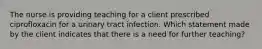 The nurse is providing teaching for a client prescribed ciprofloxacin for a urinary tract infection. Which statement made by the client indicates that there is a need for further teaching?