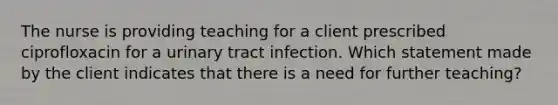 The nurse is providing teaching for a client prescribed ciprofloxacin for a urinary tract infection. Which statement made by the client indicates that there is a need for further teaching?