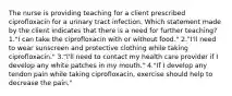 The nurse is providing teaching for a client prescribed ciprofloxacin for a urinary tract infection. Which statement made by the client indicates that there is a need for further teaching? 1."I can take the ciprofloxacin with or without food." 2."I'll need to wear sunscreen and protective clothing while taking ciprofloxacin." 3."I'll need to contact my health care provider if I develop any white patches in my mouth." 4."If I develop any tendon pain while taking ciprofloxacin, exercise should help to decrease the pain."