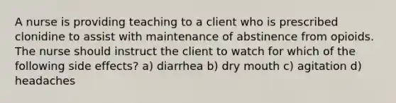 A nurse is providing teaching to a client who is prescribed clonidine to assist with maintenance of abstinence from opioids. The nurse should instruct the client to watch for which of the following side effects? a) diarrhea b) dry mouth c) agitation d) headaches