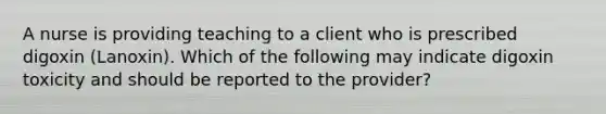 A nurse is providing teaching to a client who is prescribed digoxin (Lanoxin). Which of the following may indicate digoxin toxicity and should be reported to the provider?