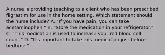 A nurse is providing teaching to a client who has been prescribed filgrastim for use in the home setting. Which statement should the nurse include? A. "If you have pain, you can take acetaminophen." B. "Store the medication in your refrigerator." C. "This medication is used to increase your red blood cell count." D. "It's important to take this medication just before bedtime."