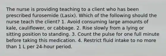 The nurse is providing teaching to a client who has been prescribed furosemide (Lasix). Which of the following should the nurse teach the client? 1. Avoid consuming large amounts of kale, cauliflower, or cabbage. 2. Rise slowly from a lying or sitting position to standing. 3. Count the pulse for one full minute before taking this medication. 4. Restrict fluid intake to no more than 1 L per 24-hour period.