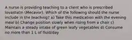 A nurse is providing teaching to a client who is prescribed lovastatin (Mecavor). Which of the following should the nurse include in the teaching? a) Take this medication with the evening meal b) Change position slowly when rising from a chair c) Maintain a steady intake of green leafy vegetables d) Consume no more than 1 L of fluid/day