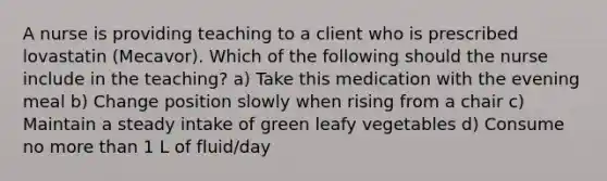 A nurse is providing teaching to a client who is prescribed lovastatin (Mecavor). Which of the following should the nurse include in the teaching? a) Take this medication with the evening meal b) Change position slowly when rising from a chair c) Maintain a steady intake of green leafy vegetables d) Consume no more than 1 L of fluid/day