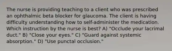 The nurse is providing teaching to a client who was prescribed an ophthalmic beta blocker for glaucoma. The client is having difficulty understanding how to self-administer the medication. Which instruction by the nurse is best? A) "Occlude your lacrimal duct." B) "Close your eyes." C) "Guard against systemic absorption." D) "Use punctal occlusion."