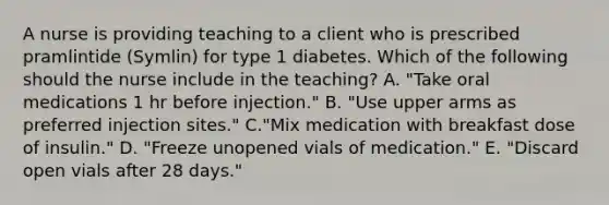 A nurse is providing teaching to a client who is prescribed pramlintide (Symlin) for type 1 diabetes. Which of the following should the nurse include in the teaching? A. "Take oral medications 1 hr before injection." B. "Use upper arms as preferred injection sites." C."Mix medication with breakfast dose of insulin." D. "Freeze unopened vials of medication." E. "Discard open vials after 28 days."