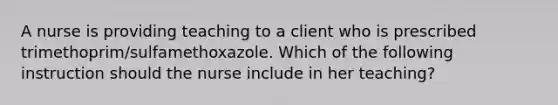 A nurse is providing teaching to a client who is prescribed trimethoprim/sulfamethoxazole. Which of the following instruction should the nurse include in her teaching?