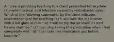 A nurse is providing teaching to a client prescribed tetracycline (Sumycin) to treat a GI infection caused by Helicobacter pylori. Which of the following statements by the client indicates understanding of the teaching? a) "I will take this medication with a full glass of milk." b) "I will let my doctor know if I start having diarrhea." c) "I can stop taking this medication when I feel completely well." d) "I can take this medication just before bedtime."