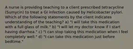 A nurse is providing teaching to a client prescribed tetracycline (Sumycin) to treat a GI infection caused by Helicobacter pylori. Which of the following statements by the client indicates understanding of the teaching? a) "I will take this medication with a full glass of milk." b) "I will let my doctor know if I start having diarrhea." c) "I can stop taking this medication when I feel completely well." d) "I can take this medication just before bedtime."