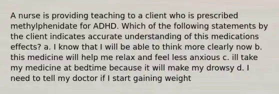 A nurse is providing teaching to a client who is prescribed methylphenidate for ADHD. Which of the following statements by the client indicates accurate understanding of this medications effects? a. I know that I will be able to think more clearly now b. this medicine will help me relax and feel less anxious c. ill take my medicine at bedtime because it will make my drowsy d. I need to tell my doctor if I start gaining weight