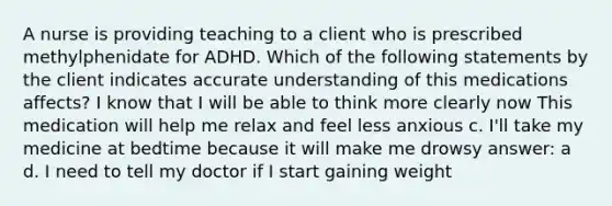 A nurse is providing teaching to a client who is prescribed methylphenidate for ADHD. Which of the following statements by the client indicates accurate understanding of this medications affects? I know that I will be able to think more clearly now This medication will help me relax and feel less anxious c. I'll take my medicine at bedtime because it will make me drowsy answer: a d. I need to tell my doctor if I start gaining weight