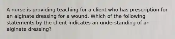 A nurse is providing teaching for a client who has prescription for an alginate dressing for a wound. Which of the following statements by the client indicates an understanding of an alginate dressing?