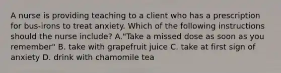 A nurse is providing teaching to a client who has a prescription for bus-irons to treat anxiety. Which of the following instructions should the nurse include? A."Take a missed dose as soon as you remember" B. take with grapefruit juice C. take at first sign of anxiety D. drink with chamomile tea