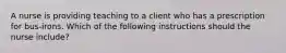 A nurse is providing teaching to a client who has a prescription for bus-irons. Which of the following instructions should the nurse include?