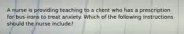 A nurse is providing teaching to a client who has a prescription for bus-irons to treat anxiety. Which of the following instructions should the nurse include?