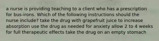 a nurse is providing teaching to a client who has a prescription for bus-irons. Which of the following instructions should the nurse include? take the drug with grapefruit juice to increase absorption use the drug as needed for anxiety allow 2 to 4 weeks for full therapeutic effects take the drug on an empty stomach