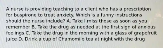 A nurse is providing teaching to a client who has a prescription for buspirone to treat anxiety. Which is a funny instructions should the nurse include? A. Take I miss those as soon as you remember B. Take the drug as needed at the first sign of anxious feelings C. Take the drug in the morning with a glass of grapefruit juice D. Drink a cup of Chamomile tea at night with the drug