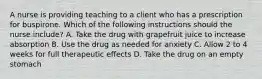 A nurse is providing teaching to a client who has a prescription for buspirone. Which of the following instructions should the nurse include? A. Take the drug with grapefruit juice to increase absorption B. Use the drug as needed for anxiety C. Allow 2 to 4 weeks for full therapeutic effects D. Take the drug on an empty stomach