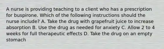 A nurse is providing teaching to a client who has a prescription for buspirone. Which of the following instructions should the nurse include? A. Take the drug with grapefruit juice to increase absorption B. Use the drug as needed for anxiety C. Allow 2 to 4 weeks for full therapeutic effects D. Take the drug on an empty stomach