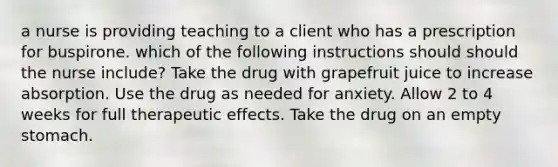 a nurse is providing teaching to a client who has a prescription for buspirone. which of the following instructions should should the nurse include? Take the drug with grapefruit juice to increase absorption. Use the drug as needed for anxiety. Allow 2 to 4 weeks for full therapeutic effects. Take the drug on an empty stomach.