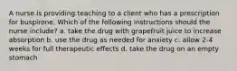 A nurse is providing teaching to a client who has a prescription for buspirone. Which of the following instructions should the nurse include? a. take the drug with grapefruit juice to increase absorption b. use the drug as needed for anxiety c. allow 2-4 weeks for full therapeutic effects d. take the drug on an empty stomach